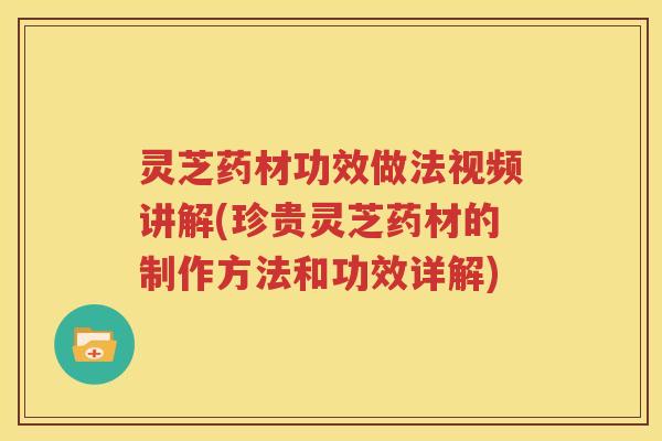 灵芝药材功效做法视频讲解(珍贵灵芝药材的制作方法和功效详解)