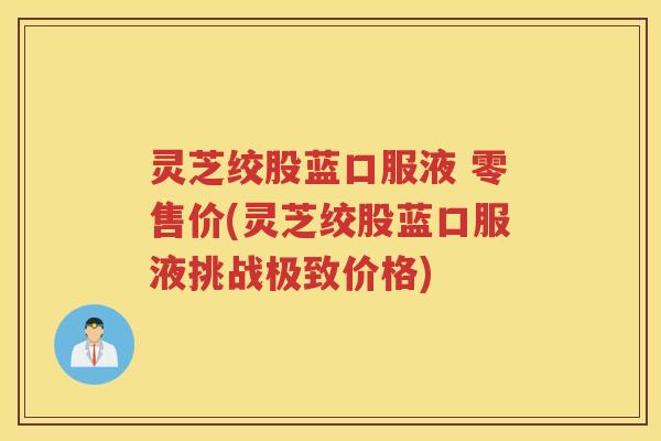 灵芝绞股蓝口服液 零售价(灵芝绞股蓝口服液挑战极致价格)