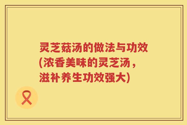 灵芝菇汤的做法与功效(浓香美味的灵芝汤，滋补养生功效强大)