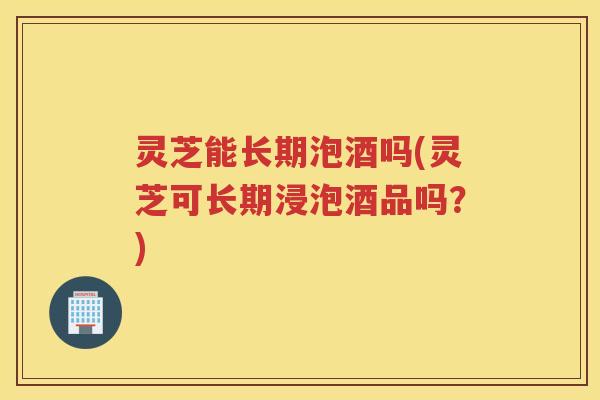 灵芝能长期泡酒吗(灵芝可长期浸泡酒品吗？)