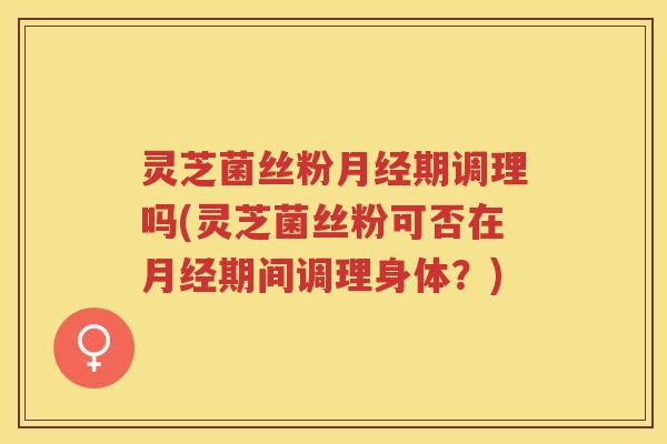 灵芝菌丝粉期调理吗(灵芝菌丝粉可否在期间调理身体？)