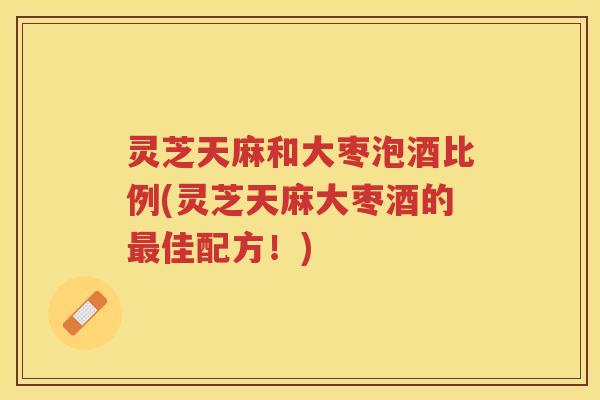 灵芝天麻和大枣泡酒比例(灵芝天麻大枣酒的佳配方！)