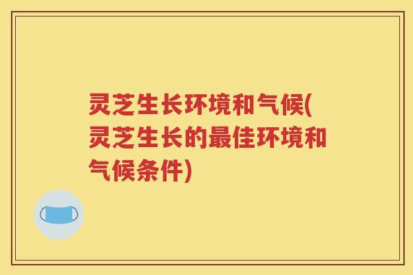 灵芝生长环境和气候(灵芝生长的佳环境和气候条件)