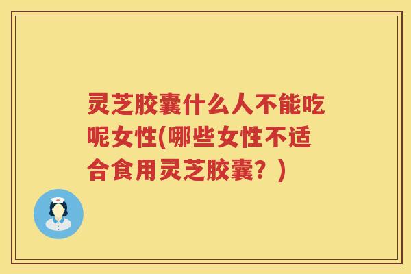 灵芝胶囊什么人不能吃呢女性(哪些女性不适合食用灵芝胶囊？)