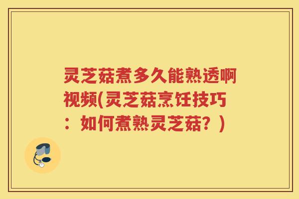 灵芝菇煮多久能熟透啊视频(灵芝菇烹饪技巧：如何煮熟灵芝菇？)