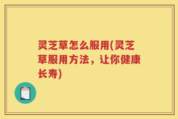 灵芝草怎么服用(灵芝草服用方法，让你健康长寿)