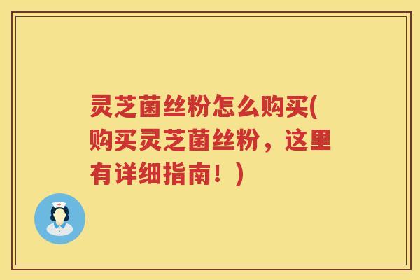 灵芝菌丝粉怎么购买(购买灵芝菌丝粉，这里有详细指南！)
