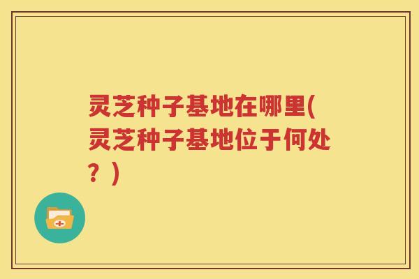 灵芝种子基地在哪里(灵芝种子基地位于何处？)