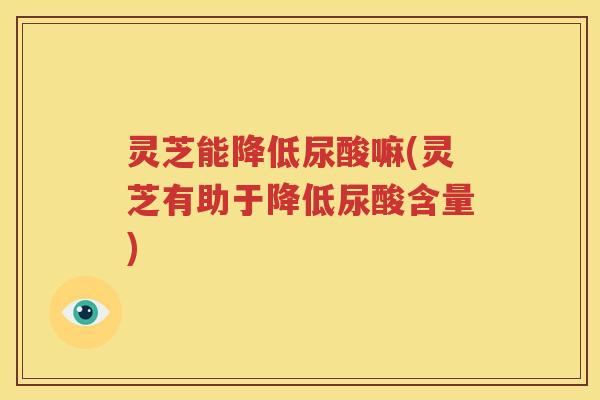 灵芝能降低尿酸嘛(灵芝有助于降低尿酸含量)