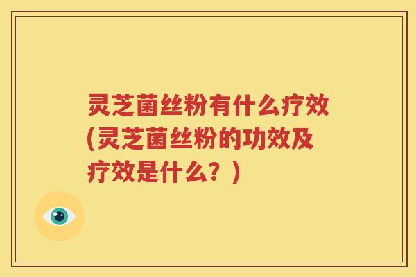 灵芝菌丝粉有什么疗效(灵芝菌丝粉的功效及疗效是什么？)