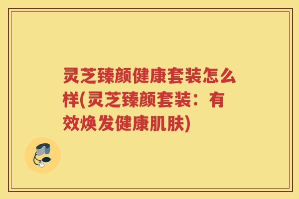 灵芝臻颜健康套装怎么样(灵芝臻颜套装：有效焕发健康)