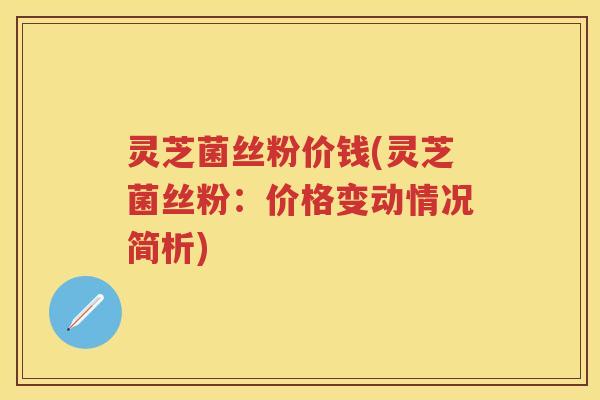 灵芝菌丝粉价钱(灵芝菌丝粉：价格变动情况简析)