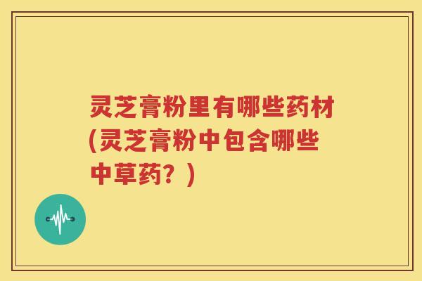 灵芝膏粉里有哪些药材(灵芝膏粉中包含哪些中草药？)