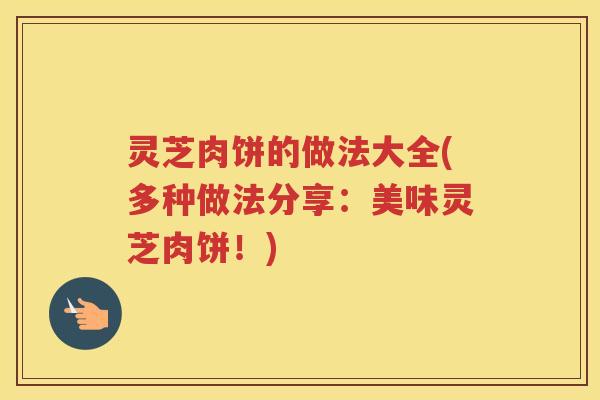 灵芝肉饼的做法大全(多种做法分享：美味灵芝肉饼！)