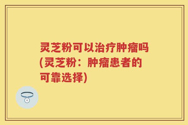 灵芝粉可以吗(灵芝粉：患者的可靠选择)