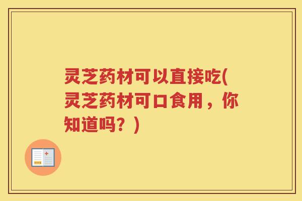 灵芝药材可以直接吃(灵芝药材可口食用，你知道吗？)