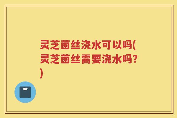 灵芝菌丝浇水可以吗(灵芝菌丝需要浇水吗？)