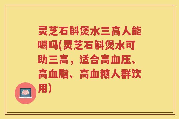 灵芝石斛煲水人能喝吗(灵芝石斛煲水可助，适合高、高、高人群饮用)