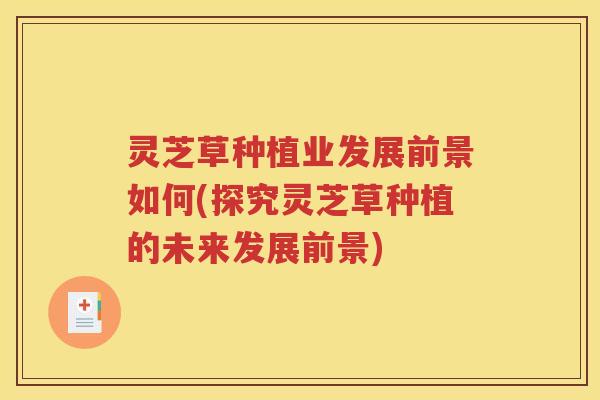 灵芝草种植业发展前景如何(探究灵芝草种植的未来发展前景)