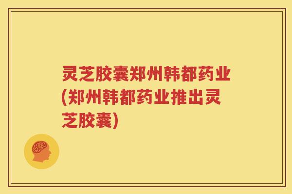 灵芝胶囊郑州韩都药业(郑州韩都药业推出灵芝胶囊)