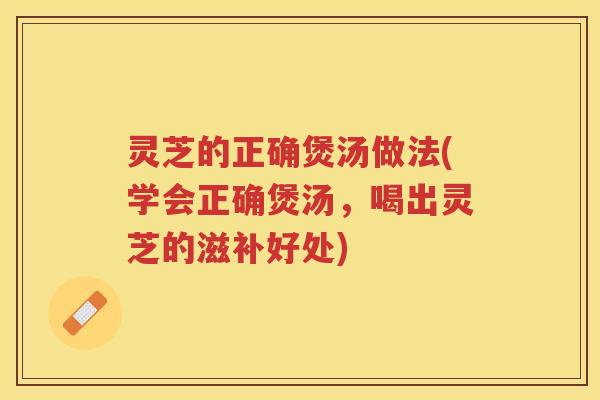灵芝的正确煲汤做法(学会正确煲汤，喝出灵芝的滋补好处)
