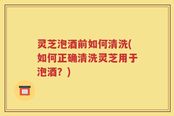 灵芝泡酒前如何清洗(如何正确清洗灵芝用于泡酒？)