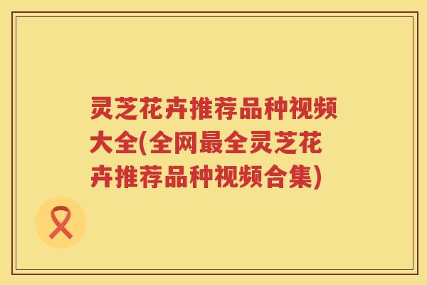 灵芝花卉推荐品种视频大全(全网全灵芝花卉推荐品种视频合集)