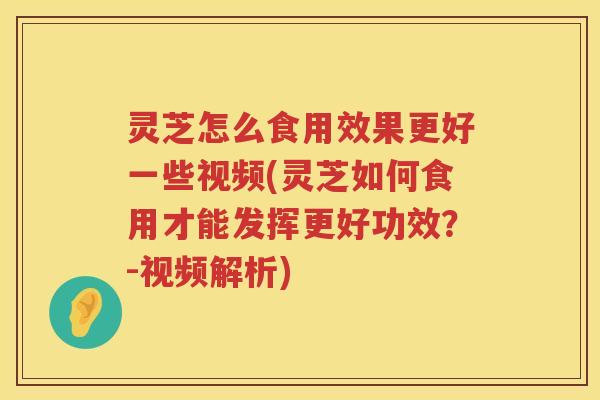 灵芝怎么食用效果更好一些视频(灵芝如何食用才能发挥更好功效？-视频解析)