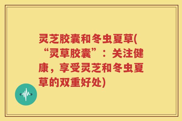 灵芝胶囊和冬虫夏草(“灵草胶囊”：关注健康，享受灵芝和冬虫夏草的双重好处)