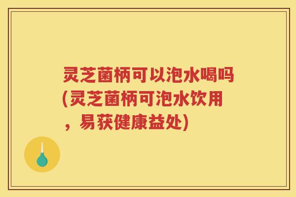 灵芝菌柄可以泡水喝吗(灵芝菌柄可泡水饮用，易获健康益处)