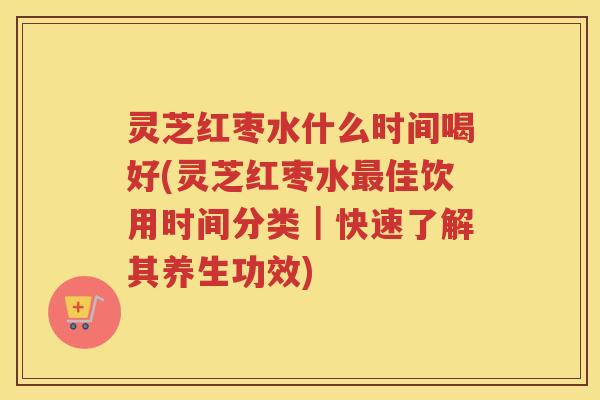 灵芝红枣水什么时间喝好(灵芝红枣水佳饮用时间分类｜快速了解其养生功效)