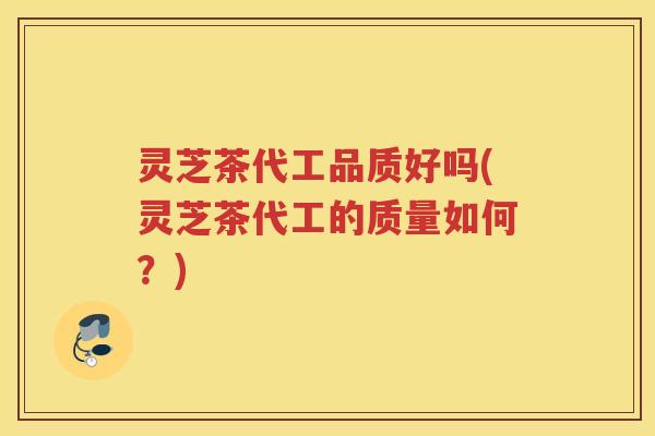 灵芝茶代工品质好吗(灵芝茶代工的质量如何？)