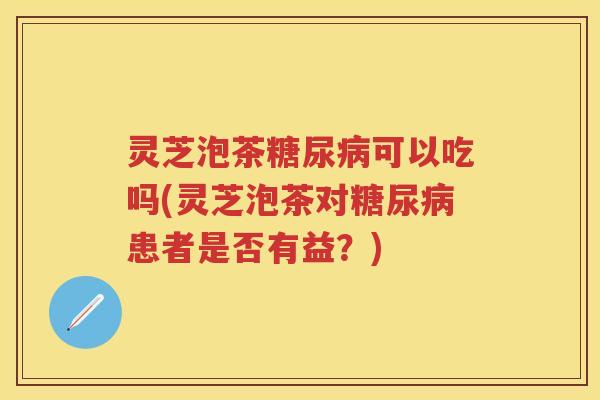 灵芝泡茶可以吃吗(灵芝泡茶对患者是否有益？)