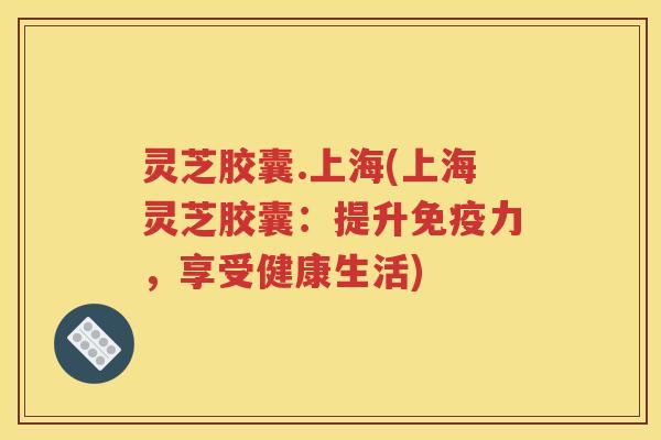 灵芝胶囊.上海(上海灵芝胶囊：提升免疫力，享受健康生活)