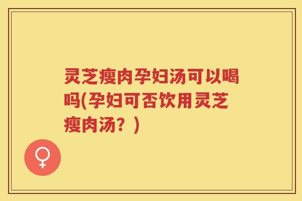 灵芝瘦肉孕妇汤可以喝吗(孕妇可否饮用灵芝瘦肉汤？)