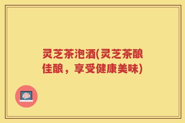 灵芝茶泡酒(灵芝茶酿佳酿，享受健康美味)