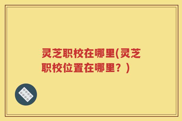 灵芝职校在哪里(灵芝职校位置在哪里？)