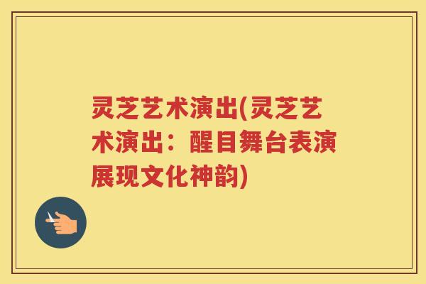 灵芝艺术演出(灵芝艺术演出：醒目舞台表演展现文化神韵)