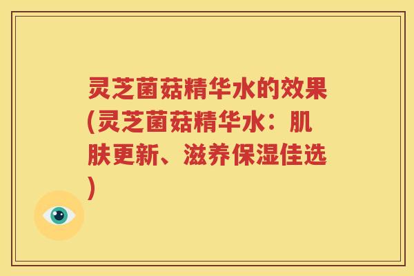 灵芝菌菇精华水的效果(灵芝菌菇精华水：更新、滋养保湿佳选)