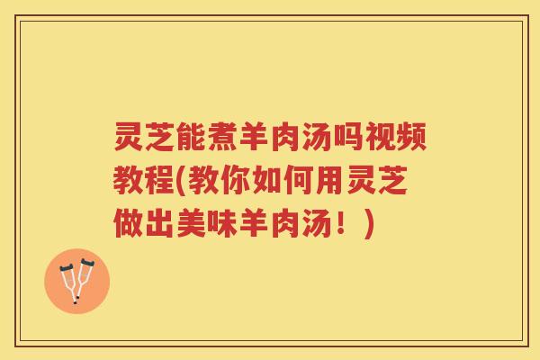 灵芝能煮羊肉汤吗视频教程(教你如何用灵芝做出美味羊肉汤！)