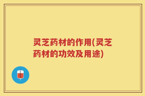 灵芝药材的作用(灵芝药材的功效及用途)