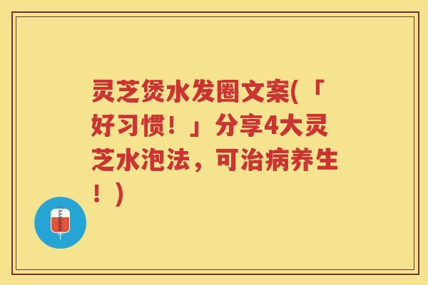 灵芝煲水发圈文案(「好习惯！」分享4大灵芝水泡法，可养生！)