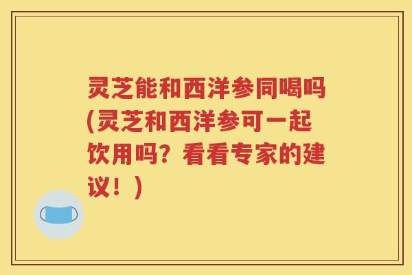 灵芝能和西洋参同喝吗(灵芝和西洋参可一起饮用吗？看看专家的建议！)