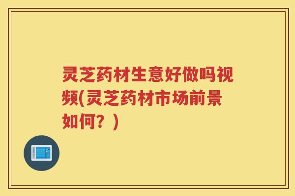 灵芝药材生意好做吗视频(灵芝药材市场前景如何？)