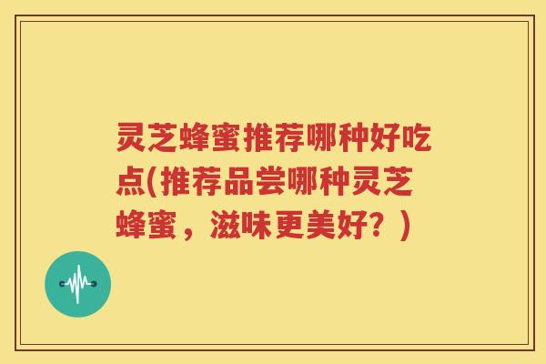 灵芝蜂蜜推荐哪种好吃点(推荐品尝哪种灵芝蜂蜜，滋味更美好？)