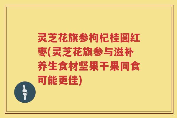 灵芝花旗参枸杞桂圆红枣(灵芝花旗参与滋补养生食材坚果干果同食可能更佳)
