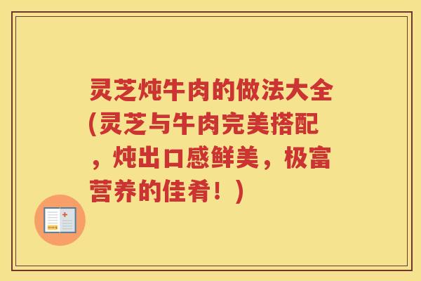 灵芝炖牛肉的做法大全(灵芝与牛肉完美搭配，炖出口感鲜美，极富营养的佳肴！)