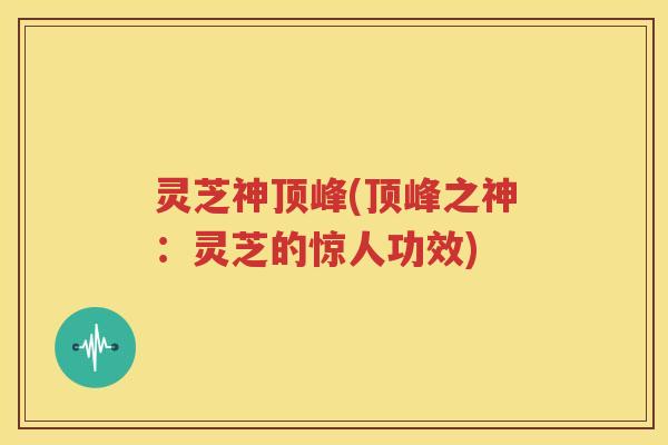 灵芝神顶峰(顶峰之神：灵芝的惊人功效)