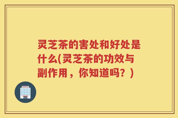 灵芝茶的害处和好处是什么(灵芝茶的功效与副作用，你知道吗？)
