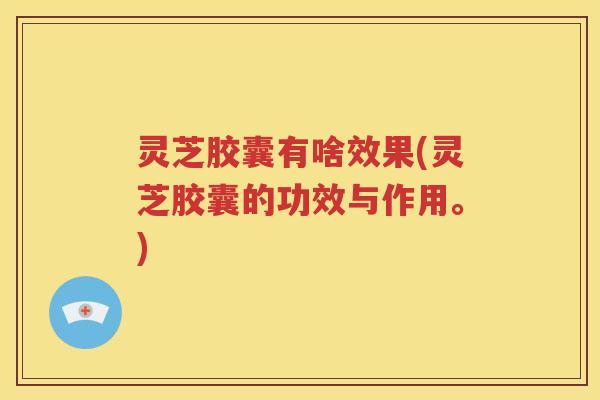 灵芝胶囊有啥效果(灵芝胶囊的功效与作用。)